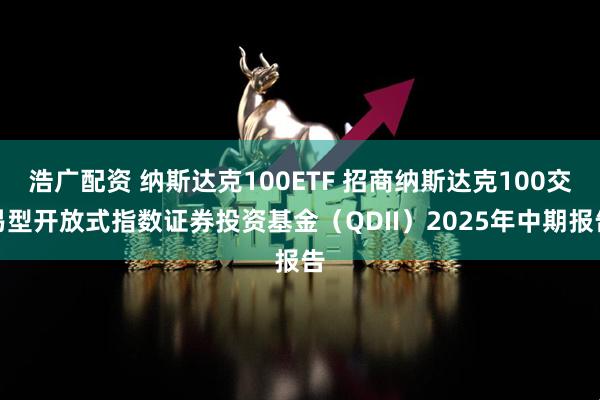 浩广配资 纳斯达克100ETF 招商纳斯达克100交易型开放式指数证券投资基金（QDII）2025年中期报告
