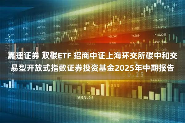 嘉理证券 双碳ETF 招商中证上海环交所碳中和交易型开放式指数证券投资基金2025年中期报告