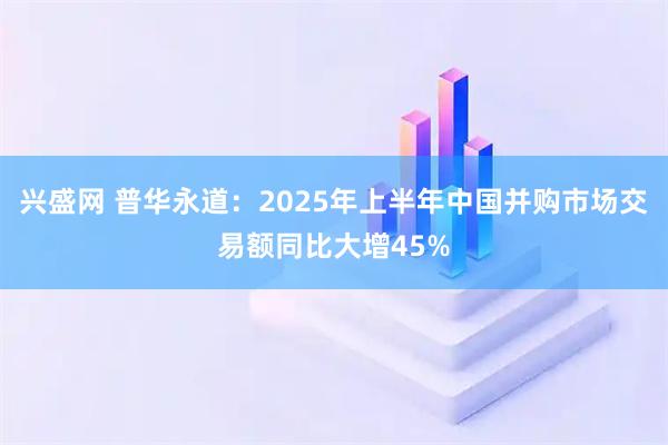 兴盛网 普华永道：2025年上半年中国并购市场交易额同比大增45%
