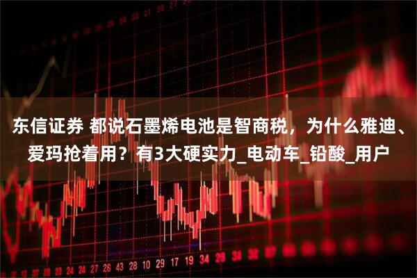 东信证券 都说石墨烯电池是智商税，为什么雅迪、爱玛抢着用？有3大硬实力_电动车_铅酸_用户