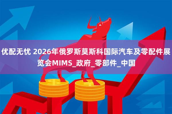 优配无忧 2026年俄罗斯莫斯科国际汽车及零配件展览会MIMS_政府_零部件_中国