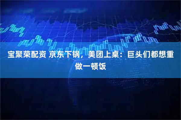 宝聚荣配资 京东下锅，美团上桌：巨头们都想重做一顿饭