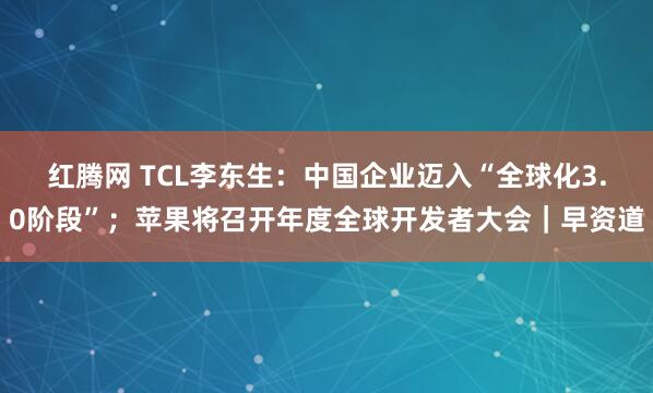 红腾网 TCL李东生：中国企业迈入“全球化3.0阶段”；苹果将召开年度全球开发者大会｜早资道