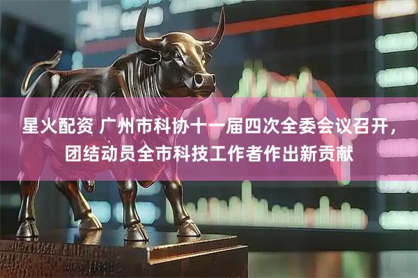 星火配资 广州市科协十一届四次全委会议召开，团结动员全市科技工作者作出新贡献