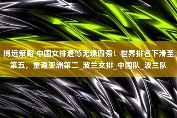 博远策略 中国女排遗憾无缘四强！世界排名下滑至第五，重返亚洲第二_波兰女排_中国队_波兰队