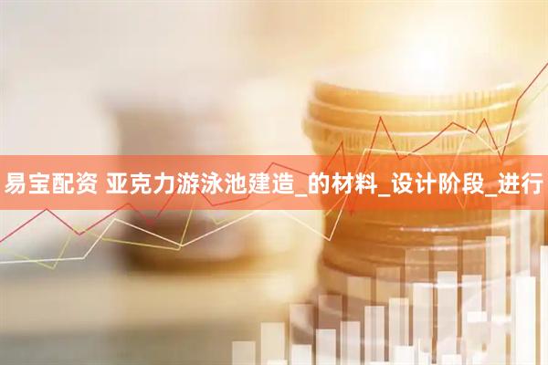 易宝配资 亚克力游泳池建造_的材料_设计阶段_进行