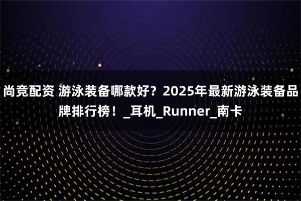 尚竞配资 游泳装备哪款好？2025年最新游泳装备品牌排行榜！_耳机_Runner_南卡