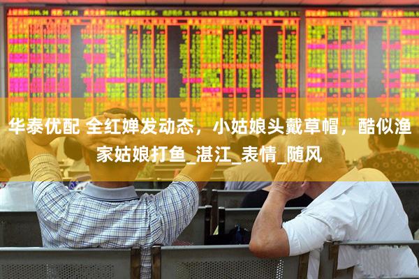 华泰优配 全红婵发动态，小姑娘头戴草帽，酷似渔家姑娘打鱼_湛江_表情_随风