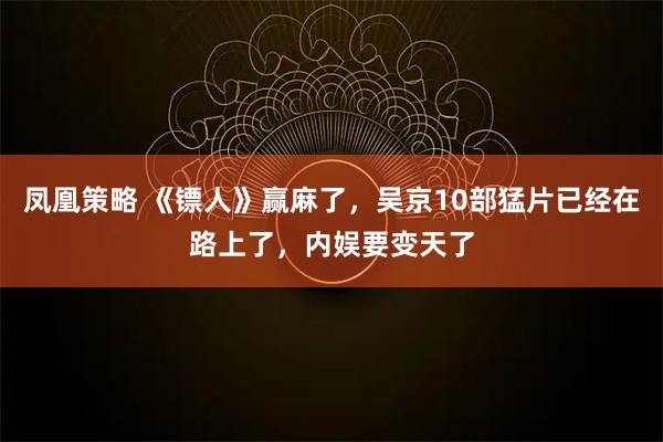 凤凰策略 《镖人》赢麻了，吴京10部猛片已经在路上了，内娱要变天了