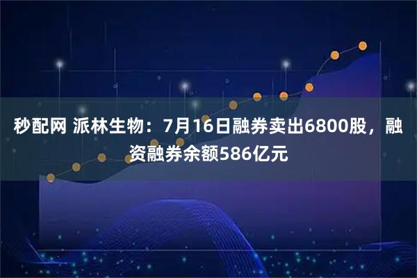秒配网 派林生物：7月16日融券卖出6800股，融资融券余额586亿元
