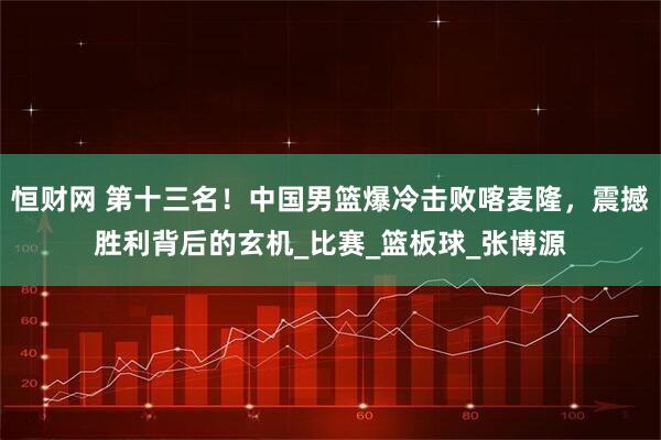 恒财网 第十三名！中国男篮爆冷击败喀麦隆，震撼胜利背后的玄机_比赛_篮板球_张博源