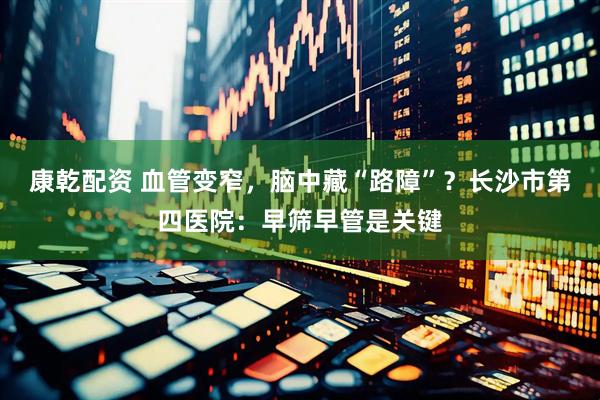 康乾配资 血管变窄，脑中藏“路障”？长沙市第四医院：早筛早管是关键