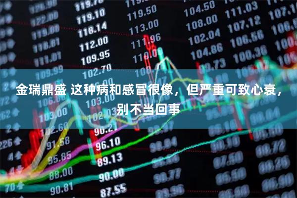 金瑞鼎盛 这种病和感冒很像，但严重可致心衰，别不当回事
