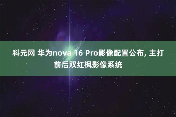 科元网 华为nova 16 Pro影像配置公布, 主打前后双红枫影像系统