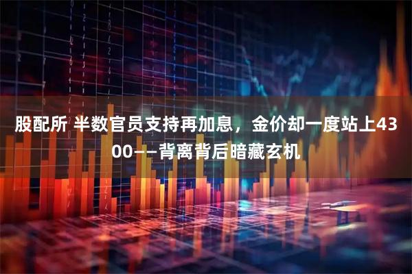 股配所 半数官员支持再加息，金价却一度站上4300——背离背后暗藏玄机