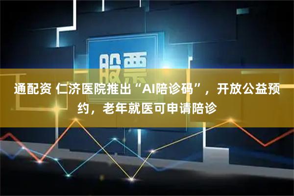 通配资 仁济医院推出“AI陪诊码”，开放公益预约，老年就医可申请陪诊