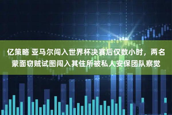 亿策略 亚马尔闯入世界杯决赛后仅数小时，两名蒙面窃贼试图闯入其住所被私人安保团队察觉