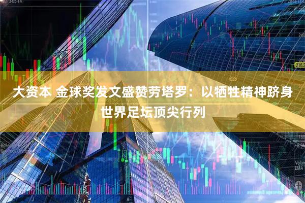 大资本 金球奖发文盛赞劳塔罗：以牺牲精神跻身世界足坛顶尖行列