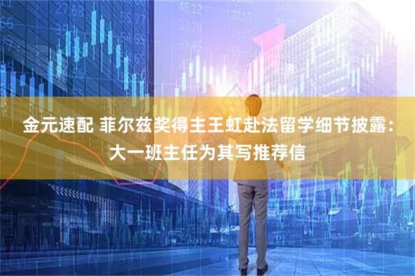 金元速配 菲尔兹奖得主王虹赴法留学细节披露：大一班主任为其写推荐信