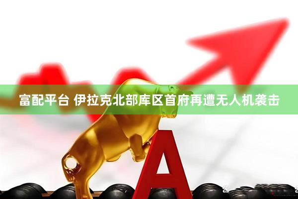 富配平台 伊拉克北部库区首府再遭无人机袭击