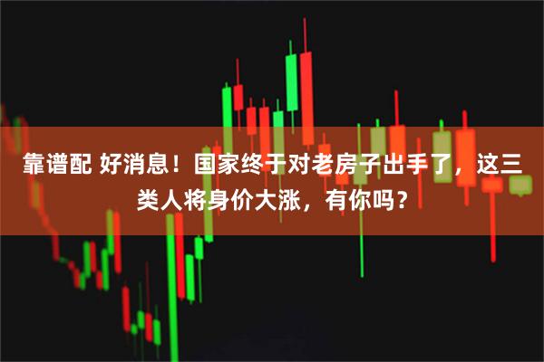 靠谱配 好消息！国家终于对老房子出手了，这三类人将身价大涨，有你吗？